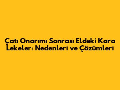 Çatı Onarımı Sonrası Eldeki Kara Lekeler: Nedenleri ve Çözümleri