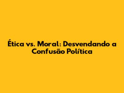 Ética vs. Moral: Desvendando a Confusão Política