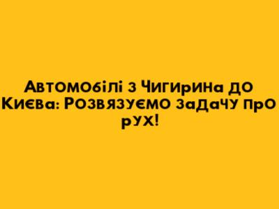 Автомобілі з Чигирина до Києва: Розв'язуємо задачу про рух!