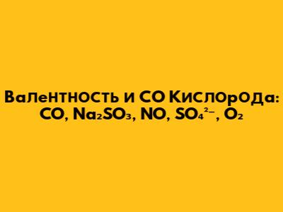 Валентность и СО Кислорода: CO, Na₂SO₃, NO, SO₄²⁻, O₂