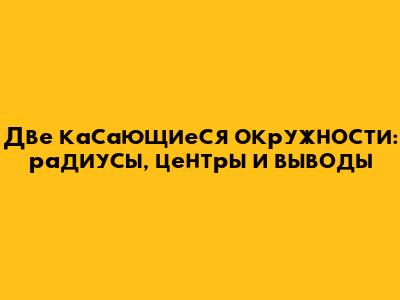 Две касающиеся окружности: радиусы, центры и выводы
