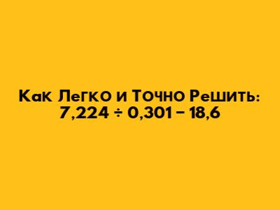 Как Легко и Точно Решить: 7,224 ÷ 0,301 − 18,6