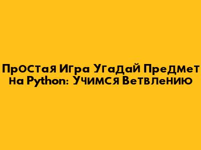 Простая Игра "Угадай Предмет" на Python: Учимся Ветвлению