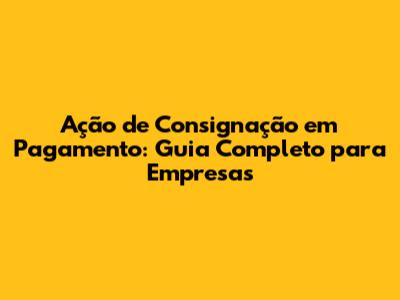 Ação de Consignação em Pagamento: Guia Completo para Empresas