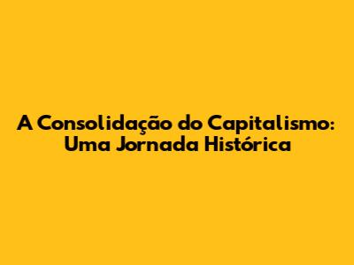 A Consolidação do Capitalismo: Uma Jornada Histórica