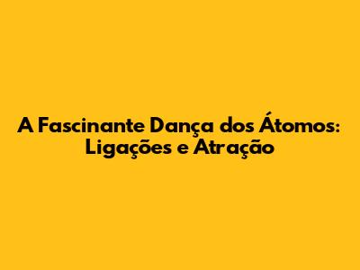 A Fascinante Dança dos Átomos: Ligações e Atração