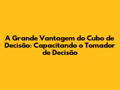 A Grande Vantagem do Cubo de Decisão: Capacitando o Tomador de Decisão