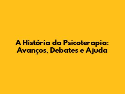 A História da Psicoterapia: Avanços, Debates e Ajuda