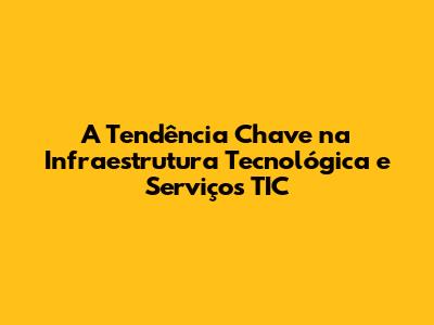 A Tendência Chave na Infraestrutura Tecnológica e Serviços TIC