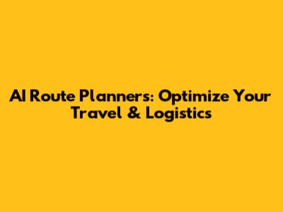 AI Route Planners: Optimize Your Travel & Logistics