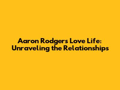 Aaron Rodgers' Love Life: Unraveling the Relationships