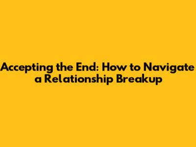 Accepting the End: How to Navigate a Relationship Breakup