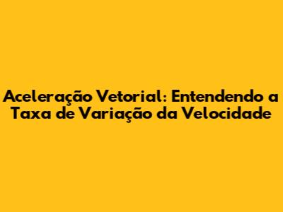 Aceleração Vetorial: Entendendo a Taxa de Variação da Velocidade