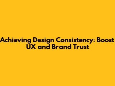 Achieving Design Consistency: Boost UX and Brand Trust