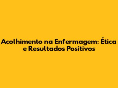 Acolhimento na Enfermagem: Ética e Resultados Positivos