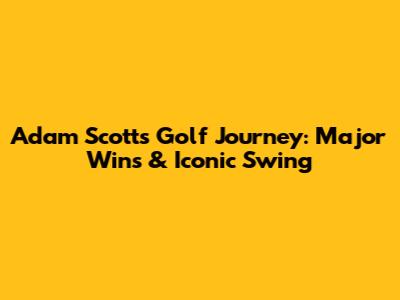 Adam Scott's Golf Journey: Major Wins & Iconic Swing
