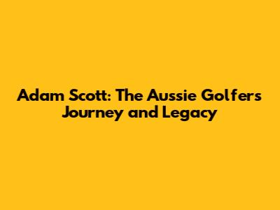 Adam Scott: The Aussie Golfer's Journey and Legacy