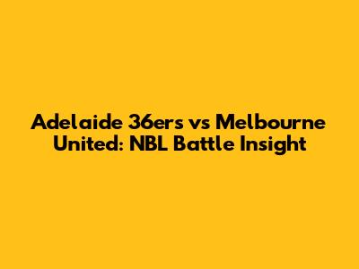 Adelaide 36ers vs Melbourne United: NBL Battle Insight