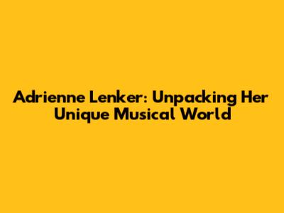 Adrienne Lenker: Unpacking Her Unique Musical World