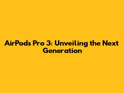AirPods Pro 3: Unveiling the Next Generation