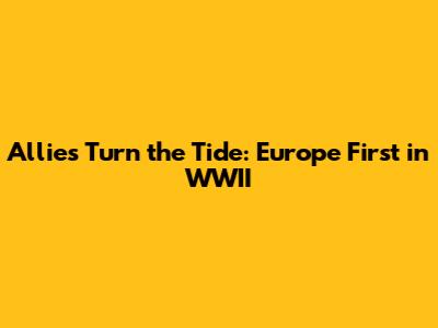 Allies Turn the Tide: Europe First in WWII