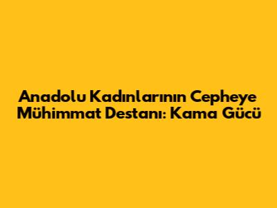 Anadolu Kadınlarının Cepheye Mühimmat Destanı: Kama Gücü