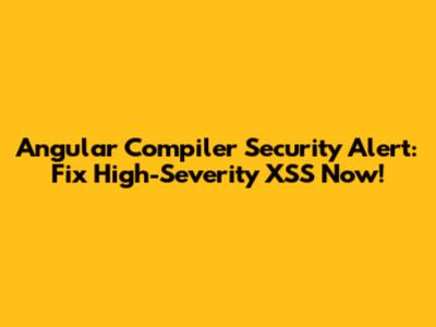 Angular Compiler Security Alert: Fix High-Severity XSS Now!