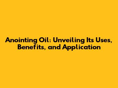 Anointing Oil: Unveiling Its Uses, Benefits, and Application