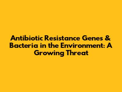 Antibiotic Resistance Genes & Bacteria in the Environment: A Growing Threat
