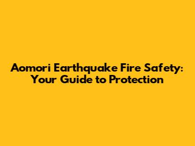 Aomori Earthquake Fire Safety: Your Guide to Protection