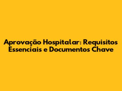 Aprovação Hospitalar: Requisitos Essenciais e Documentos Chave