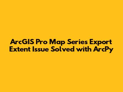ArcGIS Pro Map Series Export Extent Issue Solved with ArcPy