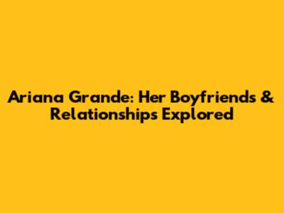 Ariana Grande: Her Boyfriends & Relationships Explored