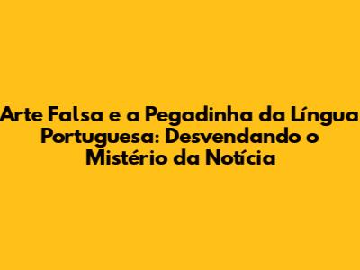 Arte Falsa e a Pegadinha da Língua Portuguesa: Desvendando o Mistério da Notícia