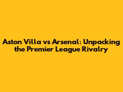 Aston Villa vs Arsenal: Unpacking the Premier League Rivalry