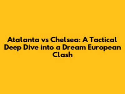 Atalanta vs Chelsea: A Tactical Deep Dive into a Dream European Clash