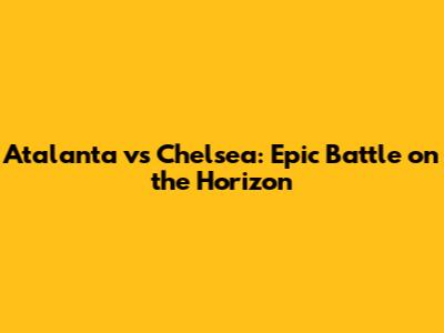 Atalanta vs Chelsea: Epic Battle on the Horizon