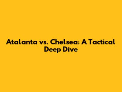 Atalanta vs. Chelsea: A Tactical Deep Dive