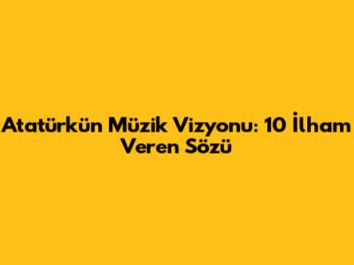 Atatürk'ün Müzik Vizyonu: 10 İlham Veren Sözü