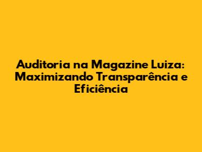Auditoria na Magazine Luiza: Maximizando Transparência e Eficiência