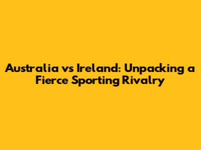 Australia vs Ireland: Unpacking a Fierce Sporting Rivalry