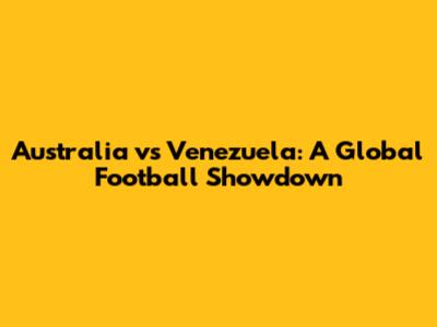 Australia vs Venezuela: A Global Football Showdown