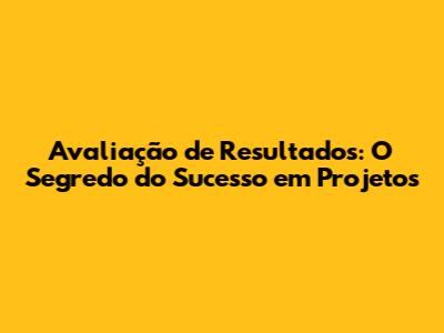 Avaliação de Resultados: O Segredo do Sucesso em Projetos