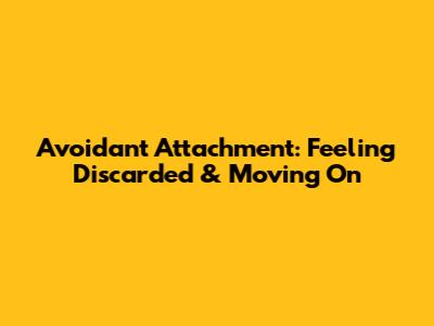Avoidant Attachment: Feeling Discarded & Moving On