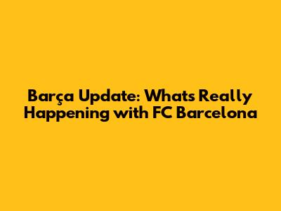 Barça Update: What's Really Happening with FC Barcelona
