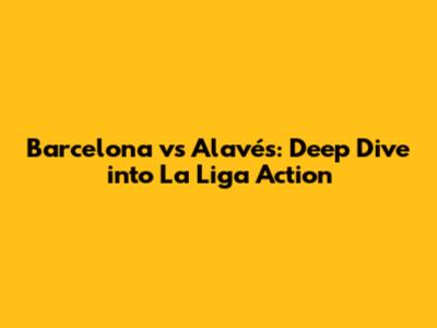 Barcelona vs Alavés: Deep Dive into La Liga Action