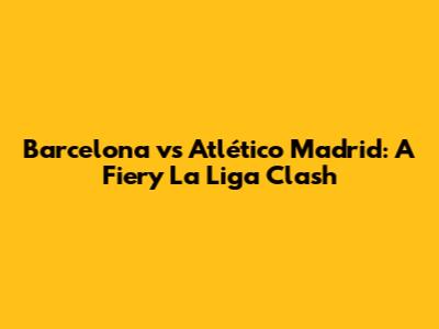 Barcelona vs Atlético Madrid: A Fiery La Liga Clash