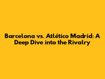 Barcelona vs. Atlético Madrid: A Deep Dive into the Rivalry