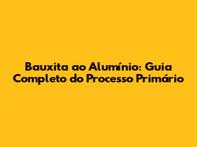 Bauxita ao Alumínio: Guia Completo do Processo Primário