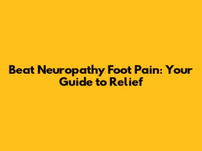 Beat Neuropathy Foot Pain: Your Guide to Relief